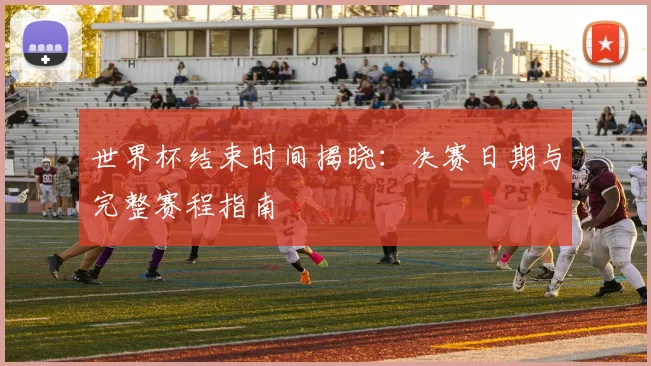 世界杯结束时间揭晓：决赛日期与完整赛程指南